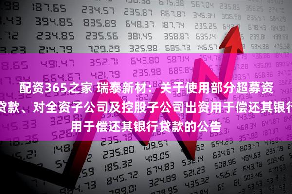 配资365之家 瑞泰新材：关于使用部分超募资金偿还银行贷款、对全资子公司及控股子公司出资用于偿还其银行贷款的公告