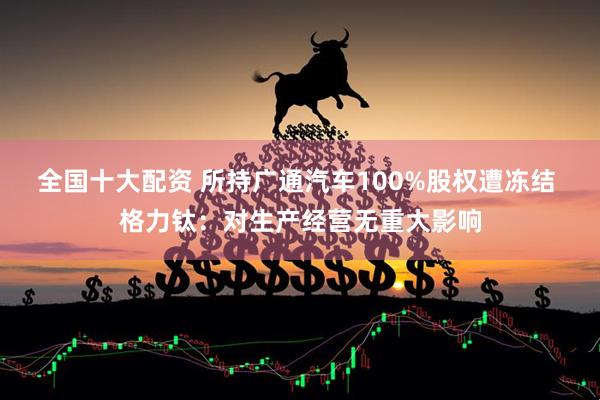 全国十大配资 所持广通汽车100%股权遭冻结 格力钛：对生产经营无重大影响