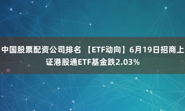 中国股票配资公司排名 【ETF动向】6月19日招商上证港股通ETF基金跌2.03%