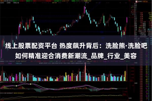 线上股票配资平台 热度飙升背后：洗脸熊·洗脸吧如何精准迎合消费新潮流_品牌_行业_美容