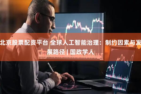 北京股票配资平台 全球人工智能治理：制约因素与发展路径 | 国政学人