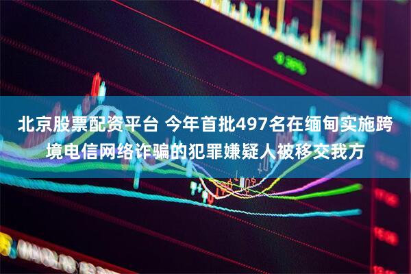 北京股票配资平台 今年首批497名在缅甸实施跨境电信网络诈骗的犯罪嫌疑人被移交我方