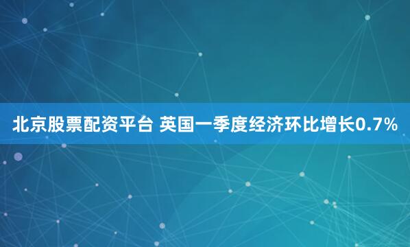 北京股票配资平台 英国一季度经济环比增长0.7%