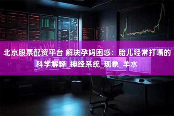 北京股票配资平台 解决孕妈困惑：胎儿经常打嗝的科学解释_神经系统_现象_羊水