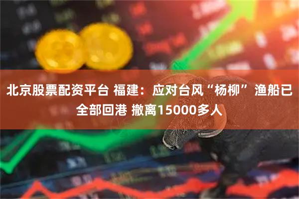 北京股票配资平台 福建：应对台风“杨柳” 渔船已全部回港 撤离15000多人