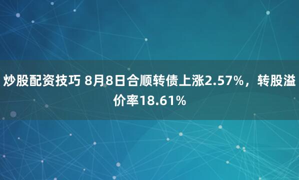 炒股配资技巧 8月8日合顺转债上涨2.57%，转股溢价率18.61%