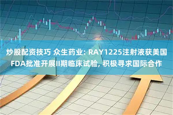 炒股配资技巧 众生药业: RAY1225注射液获美国FDA批准开展II期临床试验, 积极寻求国际合作