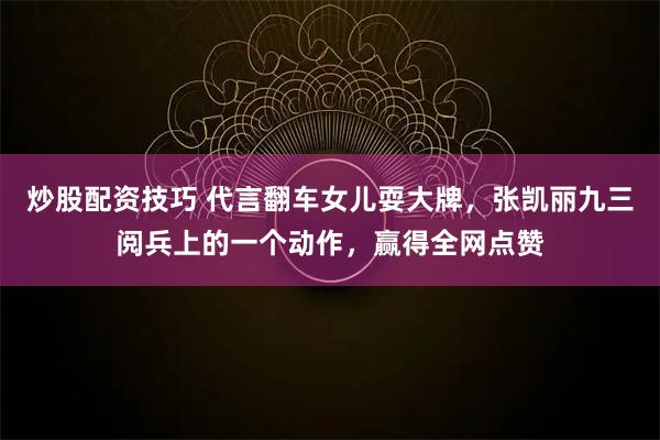 炒股配资技巧 代言翻车女儿耍大牌，张凯丽九三阅兵上的一个动作，赢得全网点赞