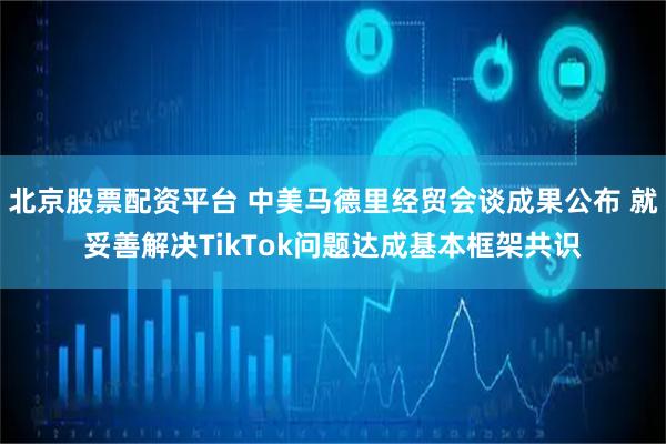北京股票配资平台 中美马德里经贸会谈成果公布 就妥善解决TikTok问题达成基本框架共识