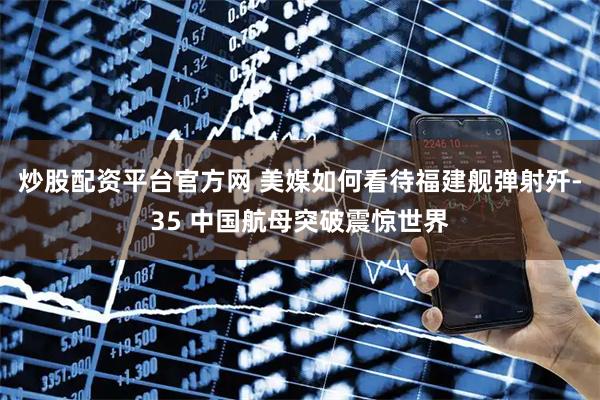 炒股配资平台官方网 美媒如何看待福建舰弹射歼-35 中国航母突破震惊世界