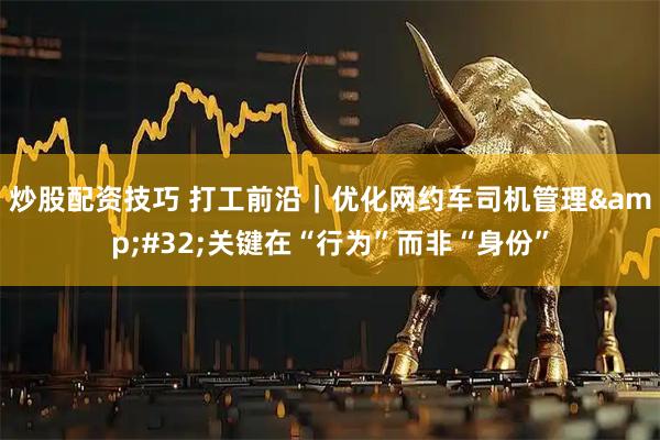 炒股配资技巧 打工前沿｜优化网约车司机管理 关键在“行为”而非“身份”