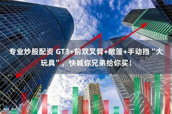 专业炒股配资 GT3+前双叉臂+敞篷+手动挡“大玩具”，快喊你兄弟给你买！