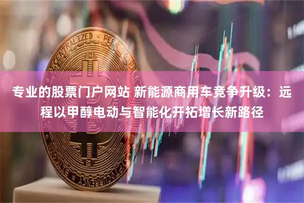专业的股票门户网站 新能源商用车竞争升级：远程以甲醇电动与智能化开拓增长新路径