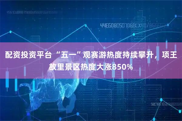 配资投资平台 “五一”观赛游热度持续攀升，项王故里景区热度大涨850%
