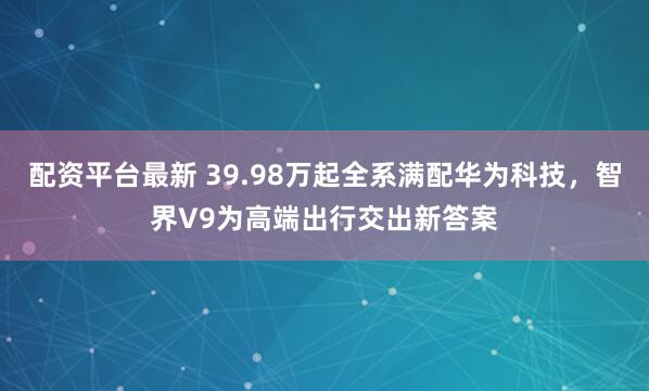 配资平台最新 39.98万起全系满配华为科技，智界V9为高端出行交出新答案