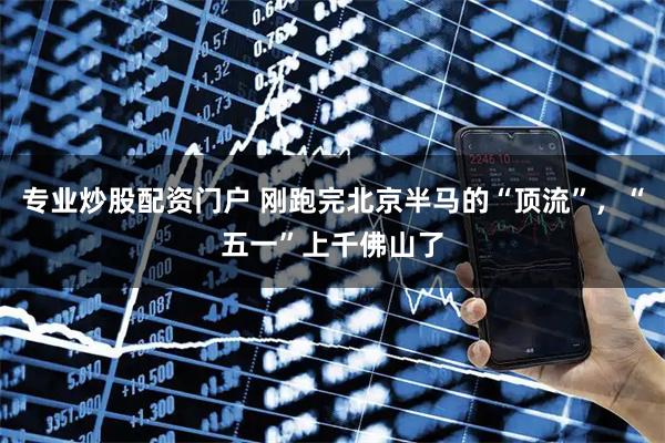 专业炒股配资门户 刚跑完北京半马的“顶流”，“五一”上千佛山了