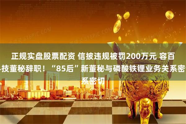 正规实盘股票配资 信披违规被罚200万元 容百科技董秘辞职！“85后”新董秘与磷酸铁锂业务关系密切